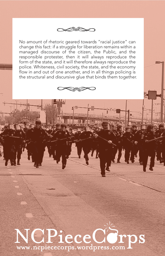 [ No amount of rhetoric geared towards “racial justice” can change this fact: if a struggle for iberation remains within a managed discourse of the citizen, the Public, and the responsible protester, then it will always reproduce the form of the state, and it will therefore always reproduce the police. Whiteness, civil society, the state, and the economy flow in and out of one another, and in all things policing is the structural and discursive glue that binds them together.